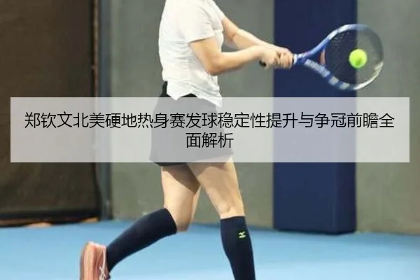 郑钦文北美硬地热身赛发球稳定性提升与争冠前瞻全面解析